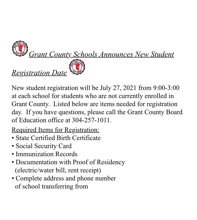 Grant County Schools Announces new Student Registration Date. New student registration will be July 27, 2021 from 9:00 - 3:00 at each school for students who are not currently enrolled in Grant County. Listed below are items needed for registration day. If you have questions, please call the Grant County Board of Education office at 304-257-1011. Required Items for Registration: - State Certified Birth Certificate, - Social Security Card, - Immunization Record, - Documentation with Proof of Residency (electric/water bill, rent receipt), - Complete address and phone number of school transferring from 